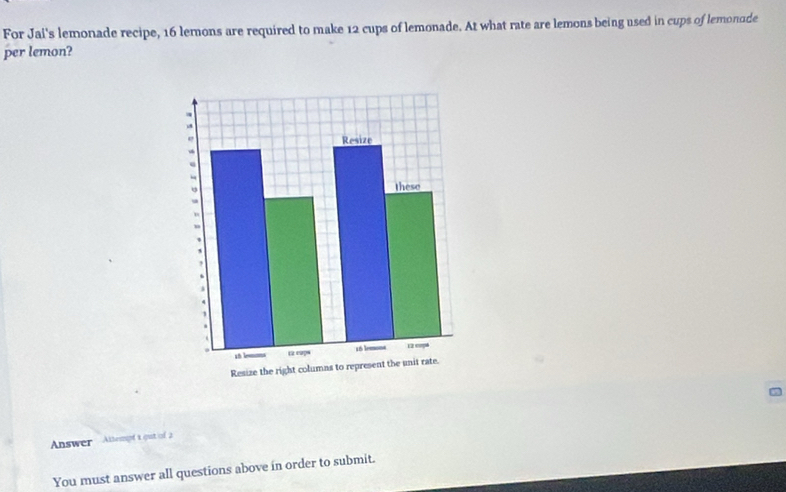 For Jai's lemonade recipe, 16 lemons are required to make 12 cups of lemonade. At what rate are lemons being used in cups of lemonude 
per lemon? 
Answer Altespf 1 out of 2 
You must answer all questions above in order to submit.