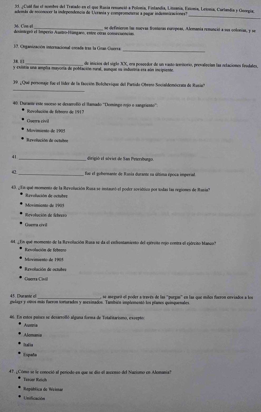 ¿Cuál fue el nombre del Tratado en el que Rusia renunció a Polonia, Finlandia, Lituania, Estonia, Letonia, Curlandia y Georgia;
_
además de reconocer la independencia de Ucrania y comprometerse a pagar indemnizaciones?
36. Con el_ se definieron las nuevas fronteras europeas, Alemania renunció a sus colonias, y se
desintegró el Imperio Austro-Húngaro, entre otras consecuencias.
_
37. Organización internacional creada tras Ia Gran Guerra:
38. El _de inicios del siglo XX, era poseedor de un vasto territorio, prevalecían las relaciones feudales,
y existía una amplia mayoría de población rural, aunque su industria era aún incipiente.
_
39. ¿Qué personaje fue el líder de la facción Bolchevique del Partido Obrero Socialdemócrata de Rusia?
40. Durante este suceso se desarrolló el llamado “Domingo rojo o sangriento”:
Revolución de febrero de 1917
Guerra civil
Movimiento de 1905
Revolución de octubre
41.
_dirigió el sóviet de San Petersburgo.
42. _fue el gobernante de Rusia durante su última época imperial.
43. ¿En qué momento de la Revolución Rusa se instauró el poder soviético por todas las regiones de Rusia?
Revolución de octubre
Movimiento de 1905
Revolución de febrero
Guerra civil
44. ¿En qué momento de la Revolución Rusa se da el enfrentamiento del ejército rojo contra el ejército blanco?
Revolución de febrero
Movimiento de 1905
Revolución de octubre
Guerra Civil
45. Durante el _, se aseguró el poder a través de las “purgas” en las que miles fueron enviados a los
gulags y otros más fueron torturados y asesinados. También implementó los planes quinquenales.
46. En estos países se desarrolló alguna forma de Totalitarismo, excepto:
Austria
Alemania
Italia
España
47. ¿Cómo se le conoció al periodo en que se dio el ascenso del Nazismo en Alemania?
Tercer Reich
República de Weimar
Unificación