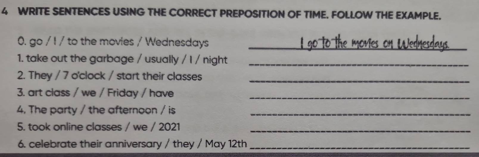 WRITE SENTENCES USING THE CORRECT PREPOSITION OF TIME, FOLLOW THE EXAMPLE. 
0. go / I / to the movies / Wednesdays_ 
1. take out the garbage / usually / I / night_ 
2. They / 7 o'clock / start their classes 
_ 
3. art class / we / Friday / have_ 
4. The party / the afternoon / is_ 
5. took online classes / we / 2021_ 
6. celebrate their anniversary / they / May 12th_