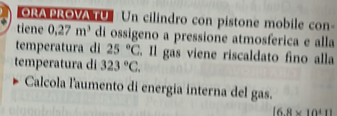 ORAPROVA TU Un cilindro con pistone mobile con- 
tiene 0,27m^3 di ossigeno a pressione atmosferica e alla 
temperatura di 25°C. Il gas viene riscaldato fino alla 
temperatura di 323°C. 
Calcola l'aumento di energia interna del gas.
[6.8* 10^41]