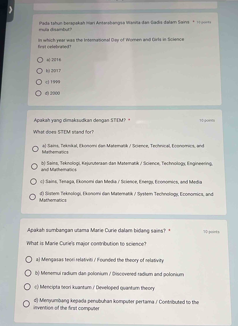 Pada tahun berapakah Hari Antarabangsa Wanita dan Gadis dalam Sains * 10 points
mula disambut?
In which year was the International Day of Women and Girls in Science
first celebrated?
a) 2016
b) 2017
c) 1999
d) 2000
Apakah yang dimaksudkan dengan STEM? * 10 points
What does STEM stand for?
a) Sains, Teknikal, Ekonomi dan Matematik / Science, Technical, Economics, and
Mathematics
b) Sains, Teknologi, Kejuruteraan dan Matematik / Science, Technology, Engineering,
and Mathematics
c) Sains, Tenaga, Ekonomi dan Media / Science, Energy, Economics, and Media
d) Sistem Teknologi, Ekonomi dan Matematik / System Technology, Economics, and
Mathematics
Apakah sumbangan utama Marie Curie dalam bidang sains? * 10 points
What is Marie Curie's major contribution to science?
a) Mengasas teori relativiti / Founded the theory of relativity
b) Menemui radium dan polonium / Discovered radium and polonium
c) Mencipta teori kuantum / Developed quantum theory
d) Menyumbang kepada penubuhan komputer pertama / Contributed to the
invention of the first computer
