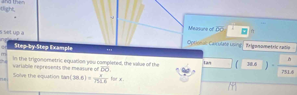 and then 
tlight 
Measure of overline DO ft 
s set up a Optional: Calculate using 
Trigonometric ratio 
or Step-by-Step Example .. 
m 
the In the trigonometric equation you completed, the value of the tan _ ^circ  (38.6)= h/751.6 
variable represents the measure of overline DO. 
Solve the equation tan (38.6)= x/751.6 
ne for x.