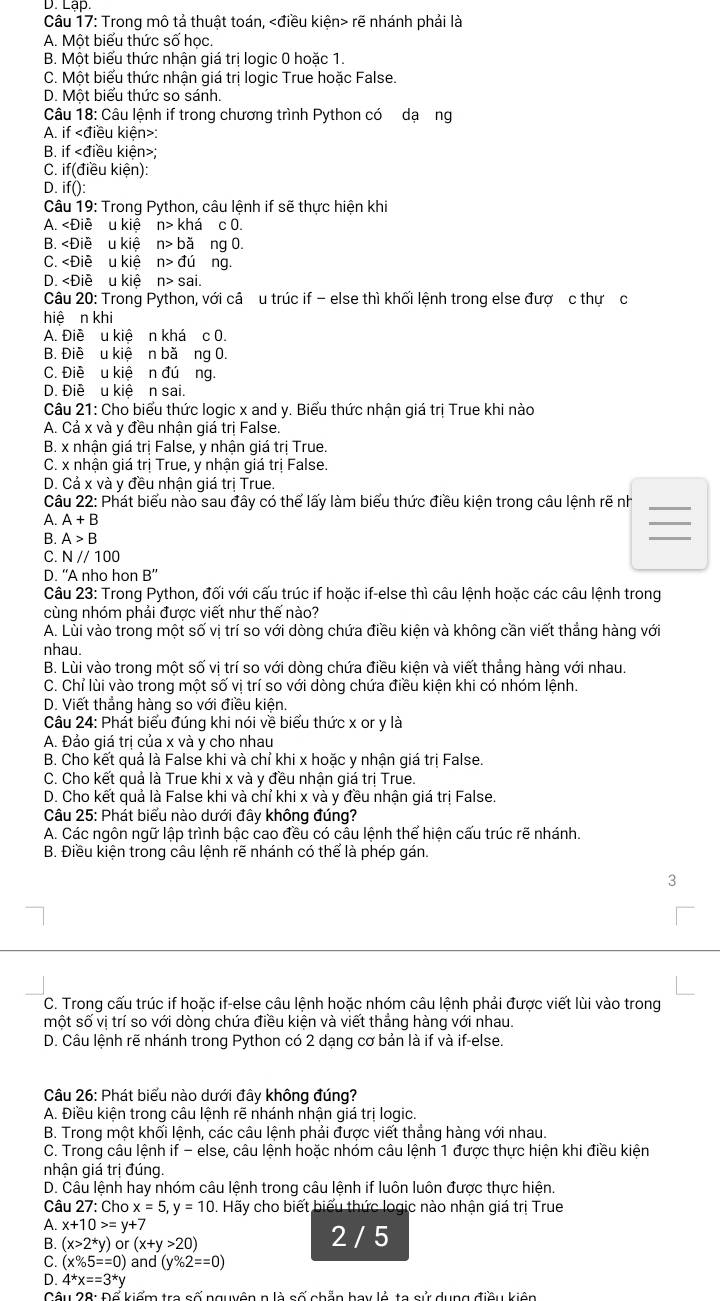 Trong mô tả thuật toán, rẽ nhánh phải là
A. Một biểu thức số học
B. Một biểu thức nhận giá trị logic 0 hoặc 1.
C. Một biểu thức nhận giá trị logic True hoặc False.
D. Một biểu thức so sánh.
Câu |8 : Câu lệnh if trong chương trình Python có dạơng
A. if :
B. if kiên>
C. if(d liều kiện):
D ifO:
Câu 19: Trong Python, câu lệnh if sẽ thực hiện khi
A. n> khá c 0.
B. n>ba ng 0.
C. n>du ng.
D. n>sai.
Câu 20: Trong Python, với câ u trúc if - else thì khối lệnh trong else đượ c thự c
hiệ n khi
A. Điề u kiê n khá c 0.
B. Điề u kiệ n bă ng 0.
C. Điề u kiệ n đúơng.
D. Điề u kiệ n sai.
Câu 21: Cho biểu thức logic x and y. Biểu thức nhận giá trị True khi nào
A. Cả x và y đều nhận giá tri False.
B. x nhận giá trị False, y nhận giá trị True.
C. x nhận giá trị True, y nhận giá trị False.
D. Cả x và y đều nhận giá trị True.
Câu 22: Phát biểu nào sau đây có thể lấy làm biểu thức điều kiện trong câu lệnh rẽ nh_
A. A+B
_
B. A>B
_
C. N//100
D. “A nho hon B''
Câu 23: Trong Python, đối với cấu trúc if hoặc if-else thì câu lệnh hoặc các câu lệnh trong
cùng nhóm phải được viết như thế nào?
A. Lui vào trong một số vị trí so với dòng chứa điều kiện và không cần viết thẳng hàng với
nhau.
B. Lùi vào trong một số vị trí so với dòng chứa điều kiện và viết thẳng hàng với nhau.
C. Chỉ lùi vào trong một số vị trí so với dòng chứa điều kiện khi có nhóm lệnh.
D. Viết thẳng hàng so với điều kiện.
Câu 24: Phát biểu đúng khi nói về biểu thức x or y là
A. Đảo giá trị của x và y cho nhau
B. Cho kết quả là False khi và chỉ khi x hoặc y nhận giá trị False
C. Cho kết quả là True khi x và y đều nhận giá trị True.
D. Cho kết quả là False khi và chỉ khi x và y đều nhận giá trị False.
Câu 25: Phát biểu nào dưới đây không đúng?
A. Các ngôn ngữ lập trình bậc cao đều có câu lệnh thể hiện cấu trúc rẽ nhánh.
B. Điều kiện trong câu lệnh rẽ nhánh có thể là phép gán.
3
C. Trong cấu trúc if hoặc if-else câu lệnh hoặc nhóm câu lệnh phải được viết lùi vào trong
một số vị trí so với dòng chứa điều kiện và viết thắng hàng với nhau.
D. Câu lệnh rẽ nhánh trong Python có 2 dạng cơ bản là if và if-else.
Câu 26: Phát biểu nào dưới đây không đúng?
A. Điều kiện trong câu lệnh rẽ nhánh nhận giá trị logic.
B. Trong một khối lệnh, các câu lệnh phải được viết thẳng hàng với nhau.
C. Trong câu lệnh if - else, câu lệnh hoặc nhóm câu lệnh 1 được thực hiện khi điều kiện
nhận giá trị đúng.
D. Câu lệnh hay nhóm câu lệnh trong câu lệnh if luôn luôn được thực hiện.
Câu 27: Cho x=5,y=10. Hãy cho biết biểu thức logic nào nhận giá trị True
A. x+10>=y+7
B. (x>2^*y)or(x+y>20) 2 / 5
C. (x% 5==0) and (y% 2==0)
D. 4*x==3*y
Cât 128· Di ổ kiểm tra số nguyện n là số chẵn hay lỏ ta sử dụng điều kiện