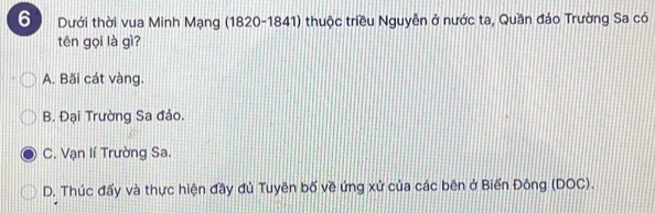 Dưới thời vua Minh Mạng (1820-1841) thuộc triều Nguyễn ở nước ta, Quần đảo Trường Sa có
tên gọi là gì?
A. Bãi cát vàng.
B. Đại Trường Sa đảo.
C. Vạn lí Trường Sa.
D. Thúc đấy và thực hiện đầy đủ Tuyên bố về ứng xử của các bên ở Biến Đông (DOC).