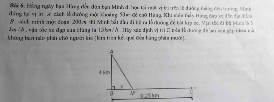 Hằng ngày bạn Hùng đều đón bạn Minh đi học tại một vị trí trên lề đường thằng đến trường. Minh 
đứng tại vị trí A cách lề đường một khoảng 50m đề chờ Hùng. Khi nhìn thấy Hùng đạp xe đến địa điểm 
B , cách mình một đoạn 200 m thì Minh bắt đầu đi bộ ra lề đường để bắt kịp xe. Vận tốc đi bộ Minh là 5
km / h , vận tốc xe đạp của Hùng là 15km / h. Hãy xác định vị trí C trên lề đường để hai bạn gặp nhau mà 
không bạn nào phải chờ người kia (làm tròn kết quả đến hàng phần mười).