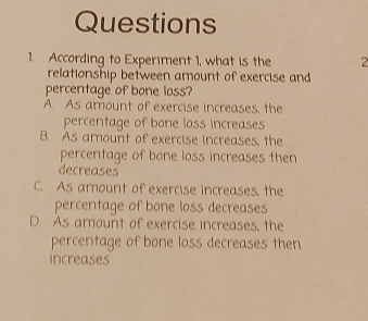 According to Experiment 1, what is the 2
relationship between amount of exercise and
percentage of bone loss?
A. As amount of exercise increases, the
percentage of bone loss increases
B. As amount of exercise increases, the
percentage of bone loss increases then
decreases
C. As amount of exercise increases, the
percentage of bone loss decreases
D. As amount of exercise increases, the
percentage of bone loss decreases then
increases