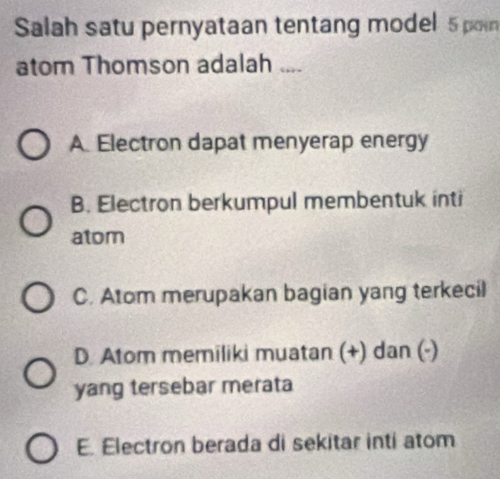 Salah satu pernyataan tentang model 5 poin
atom Thomson adalah ....
A Electron dapat menyerap energy
B. Electron berkumpul membentuk inti
atom
C. Atom merupakan bagian yang terkecil
D. Atom memiliki muatan (+) dan (-)
yang tersebar merata
E. Electron berada di sekitar inti atom