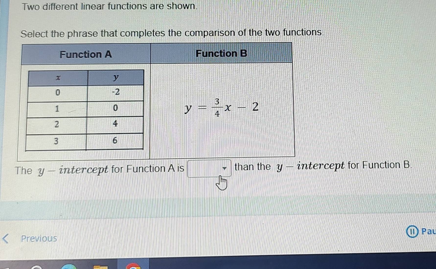 Two different linear functions are shown.
Select the phrase that completes the comparison of the two functions.
The y- intercept for Function A is □ than the y- intercept for Function B.
II) Pau
Previous