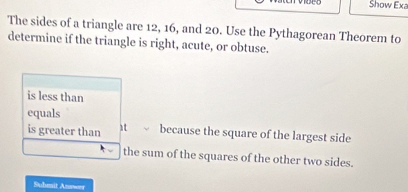 Show Exa
The sides of a triangle are 12, 16, and 20. Use the Pythagorean Theorem to
determine if the triangle is right, acute, or obtuse.
is less than
equals
is greater than 1t because the square of the largest side
the sum of the squares of the other two sides.
Suhmit Answer