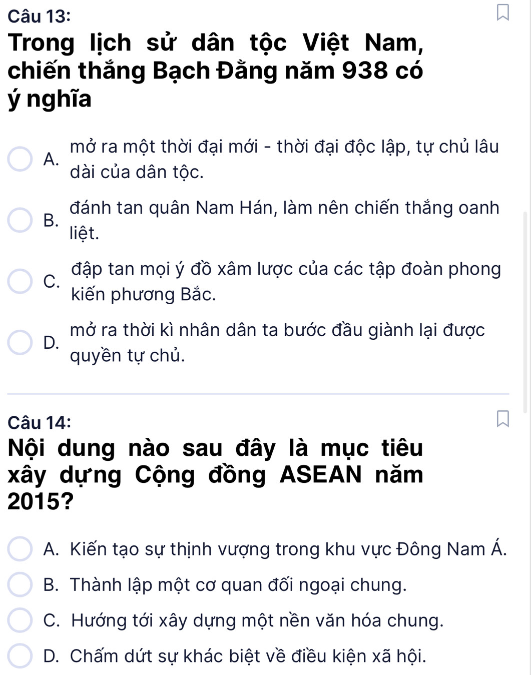 Trong lịch sử dân tộc Việt Nam,
chiến thắng Bạch Đằng năm 938 có
ý nghĩa
mở ra một thời đại mới - thời đại độc lập, tự chủ lâu
A.
dài của dân tộc.
đánh tan quân Nam Hán, làm nên chiến thắng oanh
B.
liệt.
đập tan mọi ý đồ xâm lược của các tập đoàn phong
C.
kiến phương Bắc.
mở ra thời kì nhân dân ta bước đầu giành lại được
D.
quyền tự chủ.
Câu 14:
Nội dung nào sau đây là mục tiêu
xây dựng Cộng đồng ASEAN năm
2015?
A. Kiến tạo sự thịnh vượng trong khu vực Đông Nam Á.
B. Thành lập một cơ quan đối ngoại chung.
C. Hướng tới xây dựng một nền văn hóa chung.
D. Chấm dứt sự khác biệt về điều kiện xã hội.