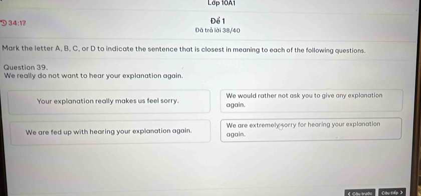 Lớp 10A1
D 34:1? 
Đề 1
Đā trả lời 38/40
Mark the letter A, B, C, or D to indicate the sentence that is closest in meaning to each of the following questions.
Question 39.
We really do not want to hear your explanation again.
We would rather not ask you to give any explanation
Your explanation really makes us feel sorry. again.
We are extremely sorry for hearing your explanation
We are fed up with hearing your explanation again. again.
Câu trước Câu tiếp >