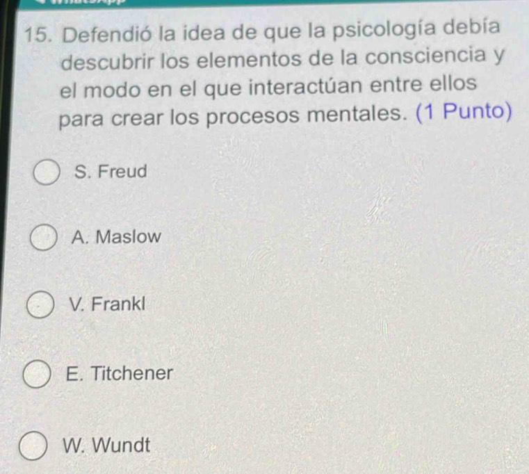 Defendió la idea de que la psicología debía
descubrir los elementos de la consciencia y
el modo en el que interactúan entre ellos
para crear los procesos mentales. (1 Punto)
S. Freud
A. Maslow
V. Frankl
E. Titchener
W. Wundt