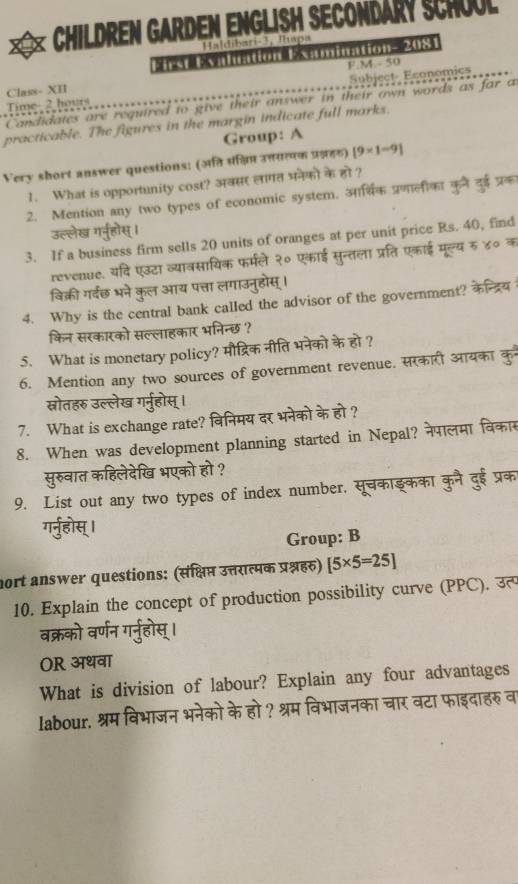 CHILDREN GARDEN ENGLISH SECONDARY SCHOOL
Haldibari-3, Íhapa
o           0 % 
Class- XII F M-50
Time- 2 hours Subject- Economics
Candidates are required to give their answer in their awn words as far a
practicable. The figures in the margin indicate full marks.
Group: A
Very short answer questions: (अति पंन्विप उत्तरत्पक प्र्नहठ) [9* 1=9]
1. What is opportunity cost? अवसर लागत भनेकों के हो ?
2. Mention any two types of economic system. आर्सिक प्रणालीका कुने दई प्रक
उल्लेख गर्नूहोस् ।
3. If a business firm sells 20 units of oranges at per unit price Rs. 40, find
revenue. यदि एउटा व्यावसायिक फर्मले २० एकाई सुन्तला प्रति एकाई मूल्य रु ४० क
विक्री गर्वछ भने कुल आय पत्ता लगाउनुहोस् ।
4. Why is the central bank called the advisor of the government? 
किन सरकारको सल्लाहकार भनिन्छ ?
5. What is monetary policy? मौद्रिक नीति भनेको के हो ?
6. Mention any two sources of government revenue. सरकारी आयका कु
स्नरोतहरु उल्लेख गर्नुहोस् ।
7. What is exchange rate? विनिमय दर भनेको के हो ?
8. When was development planning started in Nepal? नेपालमा वका
सुरुवात कहिलेदेखि भएको हो ?
9. List out any two types of index number, सूचकाइकका कुनै दुई प्रक
गर्नुहोस्।
Group: B
nort answer questions: (संक्षिप्त उत्तरात्मक प्रश्नहर) [5* 5=25]
10. Explain the concept of production possibility curve (PPC). उत
      
OR अथवा
What is division of labour? Explain any four advantages
labour. श्रम विभाजन भनेको के हो ? श्रम विभाजनका चार वटा फाइदाहरु वा