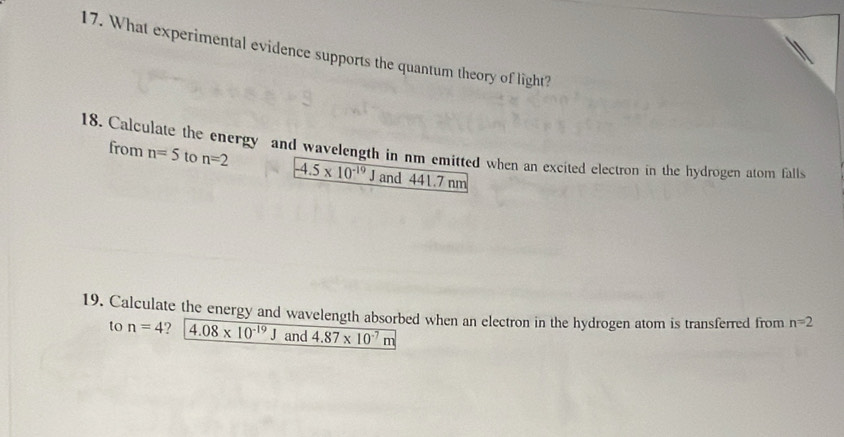 What experimental evidence supports the quantum theory of light? 
18. Calculate the energy and wavelength in nm emitted when an excited electron in the hydrogen atom falls from n=5 to n=2
-4.5* 10^(-19) and 441.7 nm
19. Calculate the energy and wavelength absorbed when an electron in the hydrogen atom is transferred from n=2
to n=4 2 4.08* 10^(-19)J and 4.87* 10^(-7)m