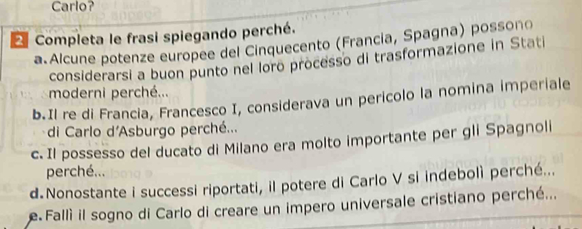 Carlo? 
Completa le frasi spiegando perché. 
a Alcune potenze europee del Cinquecento (Francia, Spagna) possono 
considerarsi a buon punto nel lorō processo di trasformazione in Stati 
moderni perché... 
b.Il re di Francia, Francesco I, considerava un pericolo la nomina imperiale 
di Carlo d'Asburgo perché... 
c. Il possesso del ducato di Milano era molto importante per gli Spagnoli 
perché... 
d.Nonostante i successi riportati, il potere di Carlo V si indebolì perché... 
e Fallì il sogno di Carlo di creare un impero universale cristiano perché...