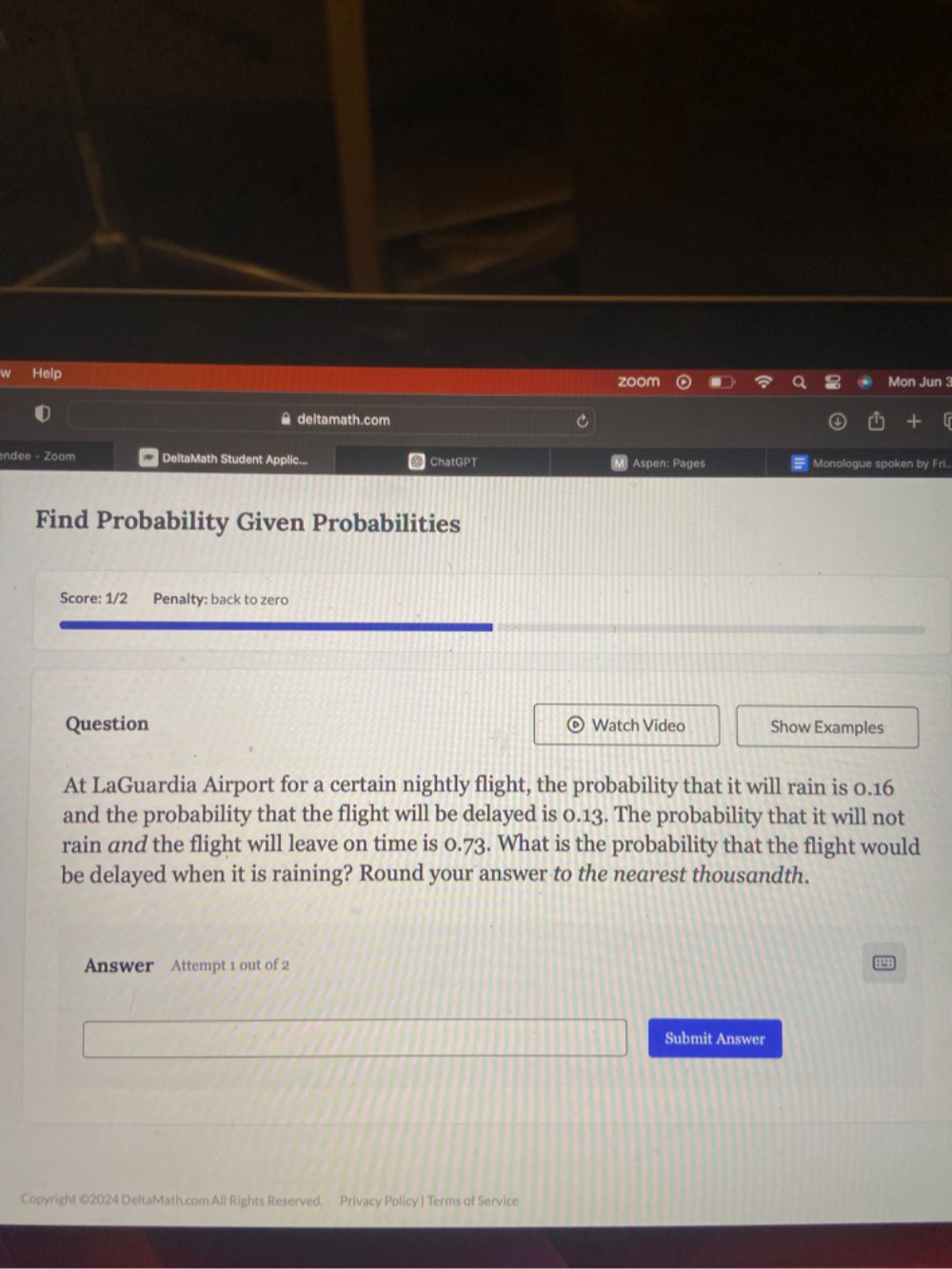 Help zoom Mon Jun 3 
≌ deltamath.com 
ndee - Zoom DeltaMath Student Applic... ChatGPT M] Aspen: Pages Monologue spoken by Fri.. 
Find Probability Given Probabilities 
Score: 1/2 Penalty: back to zero 
Question Watch Video Show Examples 
At LaGuardia Airport for a certain nightly flight, the probability that it will rain is 0.16
and the probability that the flight will be delayed is 0.13. The probability that it will not 
rain and the flight will leave on time is 0.73. What is the probability that the flight would 
be delayed when it is raining? Round your answer to the nearest thousandth. 
Answer Attempt 1 out of 2 
Submit Answer 
Copyright ©2024 DeltaMath.com All Rights Reserved. Privacy Policy | Terms of Service