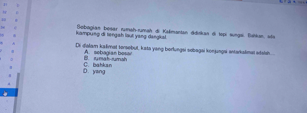 155 %
31 'D
32 D
33 B
Sebagian besar rumah-rumah di Kalimantan didirikan di tepi sungai. Bahkan, ada
34 C kampung di tengah laut yang dangkal.
35 B
6 A
Di dalam kalimat tersebut, kata yang berfungsi sebagai konjungsi antarkalimat adalah....
B
A. sebagian besar
D
B. rumah-rumah
B
C. bahkan
B
D. yang