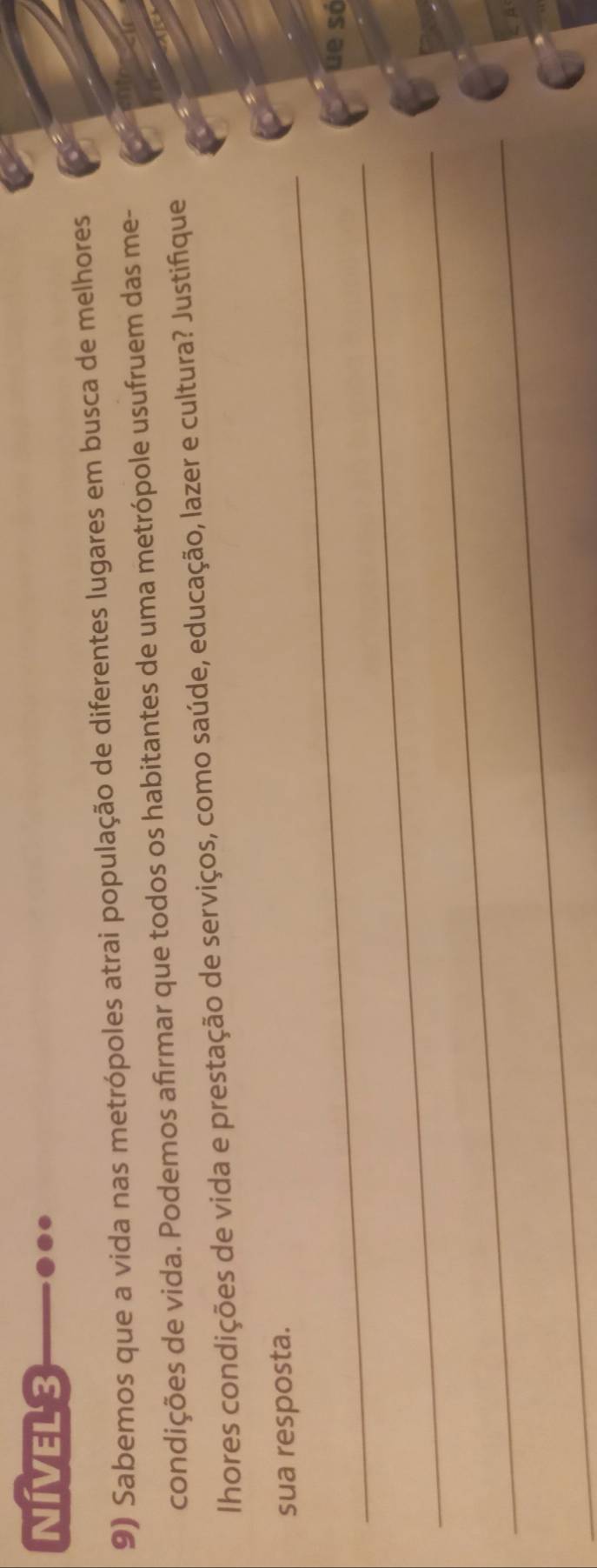 NIVEL3 
9) Sabemos que a vida nas metrópoles atrai população de diferentes lugares em busca de melhores 
condições de vida. Podemos afirmar que todos os habitantes de uma metrópole usufruem das me- 
lhores condições de vida e prestação de serviços, como saúde, educação, lazer e cultura? Justifique 
_sua resposta. 
_ 
úe só 
_ 
_