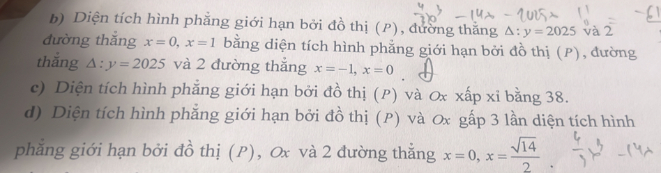 Diện tích hình phẳng giới hạn bởi đồ thị (P), đường thằng △ :y=2025 và 2
đường thắng x=0, x=1 bằng diện tích hình phẳng giới hạn bởi đồ thị (P), đường 
thắng △ :y=2025 và 2 đường thắng x=-1, x=0
c) Diện tích hình phẳng giới hạn bởi đồ thị (P) và Ox xấp xỉ bằng 38. 
d) Diện tích hình phẳng giới hạn bởi đồ thị (P) và Ox gấp 3 lần diện tích hình 
phẳng giới hạn bởi đồ thị (P), Ox và 2 đường thắng x=0, x= sqrt(14)/2 .