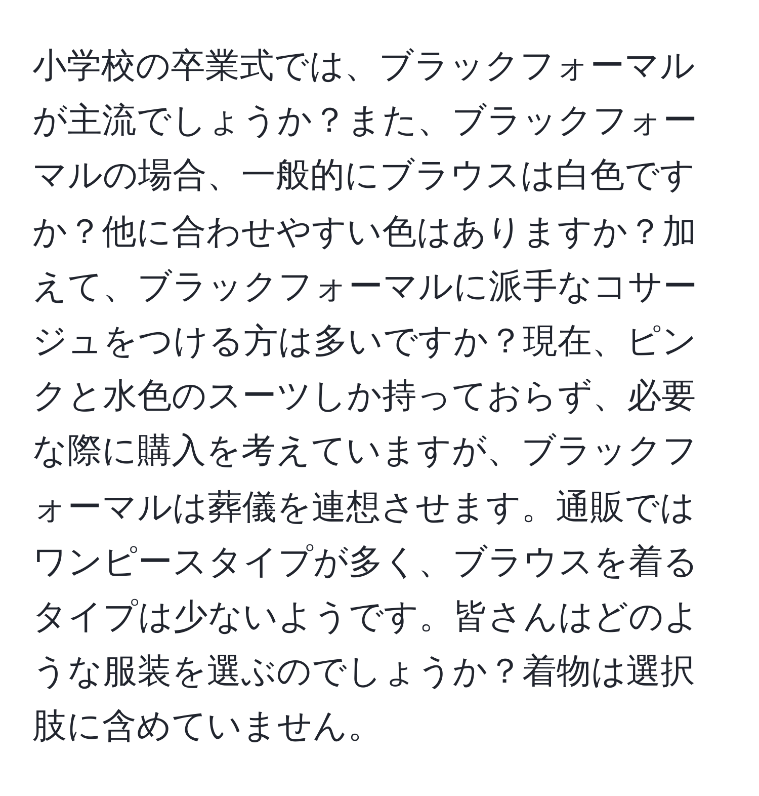 小学校の卒業式では、ブラックフォーマルが主流でしょうか？また、ブラックフォーマルの場合、一般的にブラウスは白色ですか？他に合わせやすい色はありますか？加えて、ブラックフォーマルに派手なコサージュをつける方は多いですか？現在、ピンクと水色のスーツしか持っておらず、必要な際に購入を考えていますが、ブラックフォーマルは葬儀を連想させます。通販ではワンピースタイプが多く、ブラウスを着るタイプは少ないようです。皆さんはどのような服装を選ぶのでしょうか？着物は選択肢に含めていません。