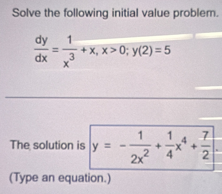 Solve the following initial value problem.
 dy/dx = 1/x^3 +x, x>0; y(2)=5
The solution is y=- 1/2x^2 + 1/4 x^4+ 7/2 
(Type an equation.)