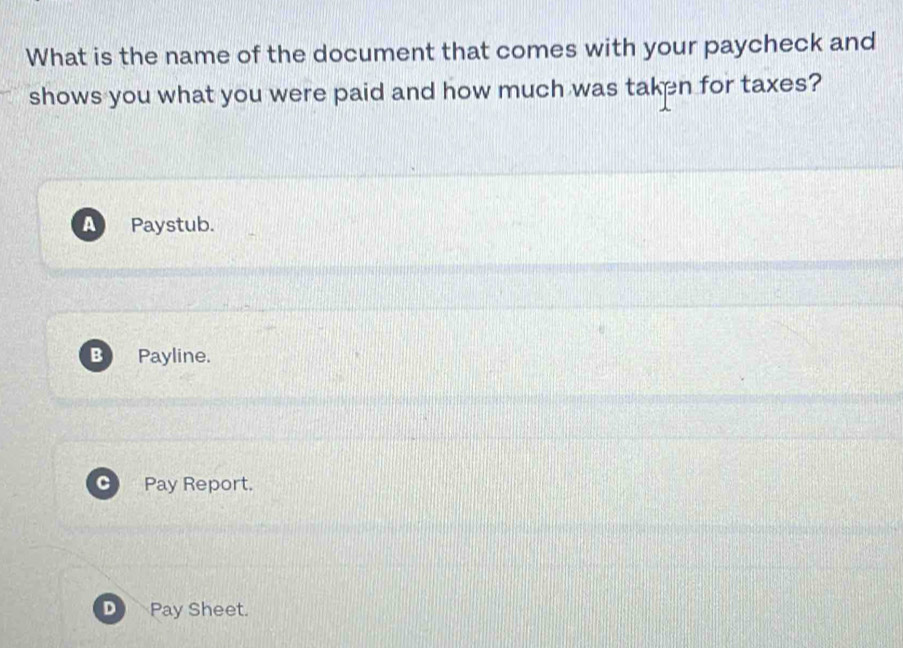 What is the name of the document that comes with your paycheck and
shows you what you were paid and how much was taken for taxes?
A Paystub.
B Payline.
C Pay Report.
Pay Sheet.