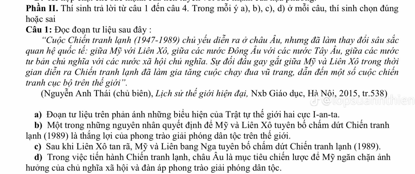 Phần II. Thí sinh trả lời từ câu 1 đến câu 4. Trong mỗi ý a), b), c), d) ở mỗi câu, thí sinh chọn đúng 
hoặc sai 
Câu 1: Đọc đoạn tư liệu sau đây : 
*Cuộc Chiến tranh lạnh (1947-1989) chủ yếu diễn ra ở châu Âu, nhưng đã làm thay đổi sâu sắc 
quan hệ quốc tế: giữa Mỹ với Liên Xô, giữa các nước Đông Âu với các nước Tây Âu, giữa các nước 
tư bản chủ nghĩa với các nước xã hội chủ nghĩa. Sự đối đầu gay gắt giữa Mỹ và Liên Xô trong thời 
gian diễn ra Chiến tranh lạnh đã làm gia tăng cuộc chạy đua vũ trang, dẫn đến một số cuộc chiến 
tranh cục bộ trên thế giới''. 
(Nguyễn Anh Thái (chủ biên), Lịch sử thế giới hiện đại, Nxb Giáo dục, Hà Nội, 2015, tr.538) 
a) Đoạn tư liệu trên phản ánh những biểu hiện của Trật tự thế giới hai cực I-an-ta. 
b) Một trong những nguyên nhân quyết định để Mỹ và Liên Xô tuyên bố chấm dứt Chiến tranh 
lạnh (1989) là thắng lợi của phong trào giải phóng dân tộc trên thế giới. 
c) Sau khi Liên Xô tan rã, Mỹ và Liên bang Nga tuyên bố chẩm dứt Chiến tranh lạnh (1989). 
d) Trong việc tiến hành Chiến tranh lạnh, châu Âu là mục tiêu chiến lược để Mỹ ngăn chặn ảnh 
hưởng của chủ nghĩa xã hội và đàn áp phong trào giải phóng dân tộc.