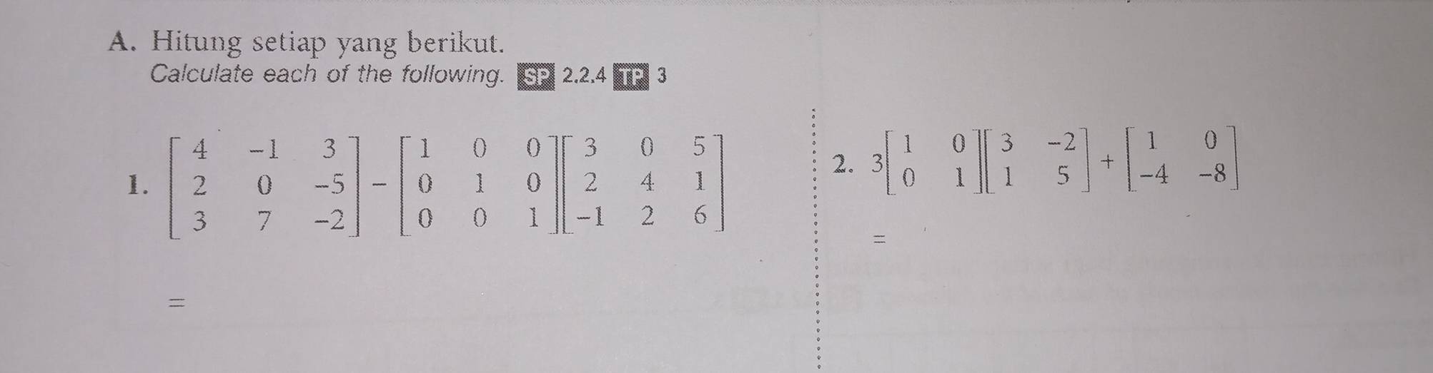 Hitung setiap yang berikut.
Calculate each of the following. SP 2.2.4 TP
2. 3beginbmatrix 1&0 0&1endbmatrix beginbmatrix 3&-2 1&5endbmatrix +beginbmatrix 1&0 -4&-8endbmatrix
=
=