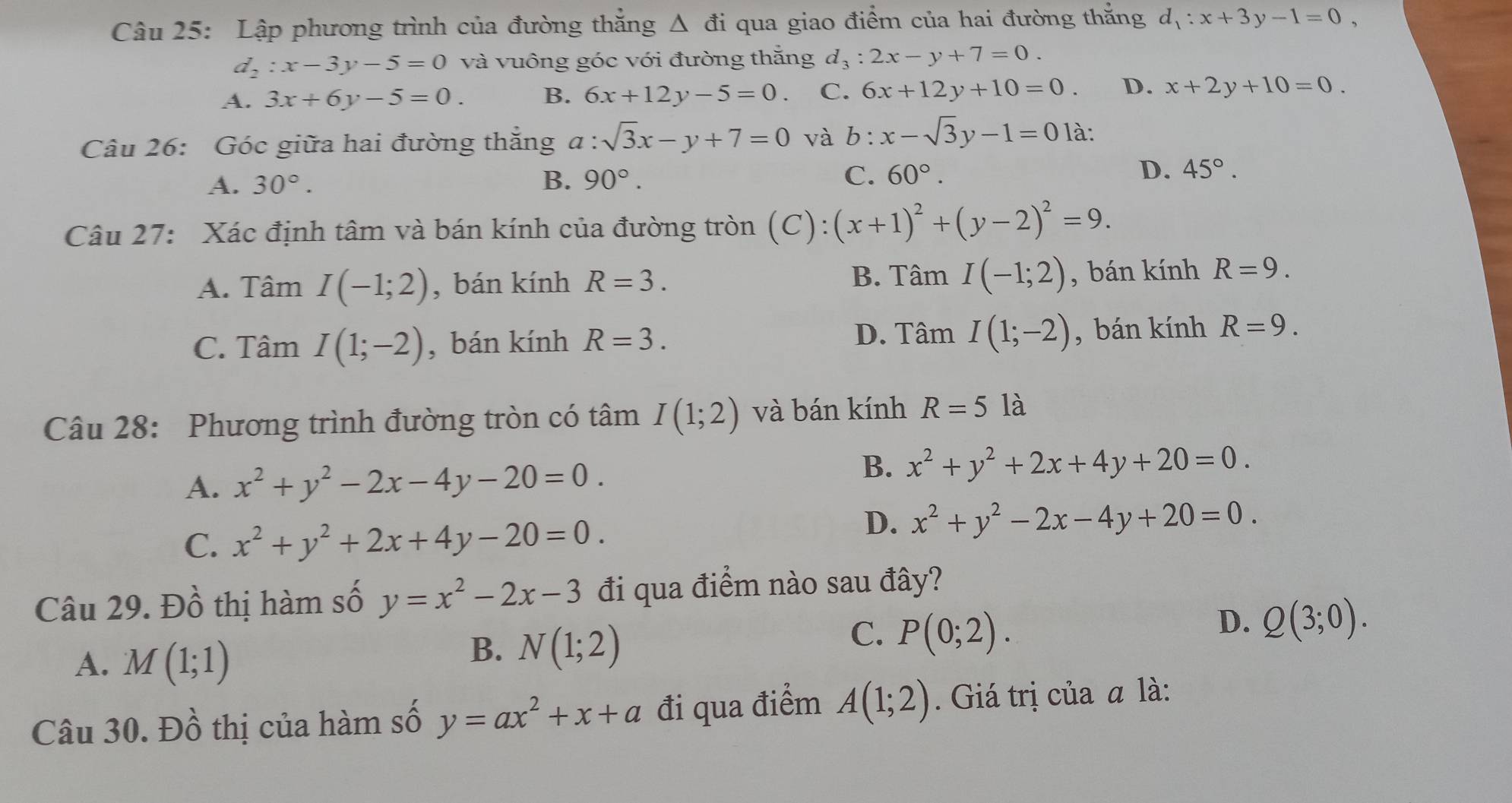 Lập phương trình của đường thăng △ đi qua giao điểm của hai đường thắng d_1:x+3y-1=0,
d_2:x-3y-5=0 và vuông góc với đường thắng d_3:2x-y+7=0.
A. 3x+6y-5=0. B. 6x+12y-5=0. C. 6x+12y+10=0. D. x+2y+10=0.
Câu 26: Góc giữa hai đường thắng a : sqrt(3)x-y+7=0 và b:x-sqrt(3)y-1=0 là:
D.
A. 30°. B. 90°. C. 60°. 45°.
Câu 27: Xác định tâm và bán kính của đường tròn (C):(x+1)^2+(y-2)^2=9.
A. Tâm I(-1;2) , bán kính R=3. B. Tâm I(-1;2) , bán kính R=9.
C. Tâm I(1;-2) , bán kính R=3. D. Tâm I(1;-2) , bán kính R=9.
Câu 28: Phương trình đường tròn có tâm I(1;2) và bán kính R=5 là
A. x^2+y^2-2x-4y-20=0.
B. x^2+y^2+2x+4y+20=0.
D.
C. x^2+y^2+2x+4y-20=0. x^2+y^2-2x-4y+20=0.
Câu 29. Đồ thị hàm số y=x^2-2x-3 đi qua điểm nào sau đây?
A. M(1;1)
B. N(1;2)
C. P(0;2).
D. Q(3;0).
Câu 30. Đồ thị của hàm số y=ax^2+x+a đi qua điểm A(1;2). Giá trị của a là: