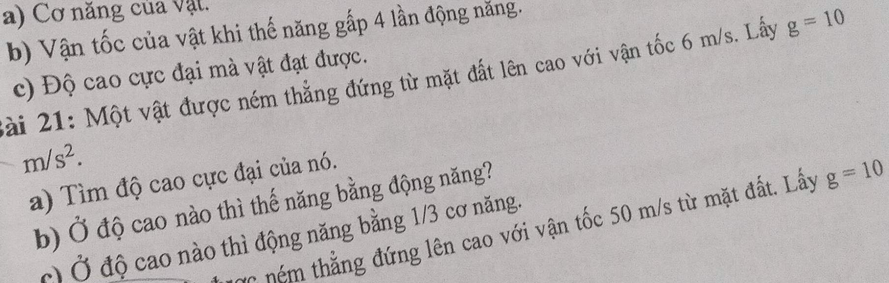 Cơ năng của vật. 
b) Vận tốc của vật khi thế năng gấp 4 lần động năng. 
c) Độ cao cực đại mà vật đạt được. 
ài 21: Một vật được ném thẳng đứng từ mặt đất lên cao với vận tốc 6 m/s. Lấy g=10
m/s^2. 
a) Tìm độ cao cực đại của nó. 
b) Ở độ cao nào thì thế năng bằng động năng? 
é th ng đứng lên cao với vận tốc 50 m/s từ mặt đất. Lấy g=10
Ở Ở độ cao nào thì động năng bằng 1/3 cơ năng.