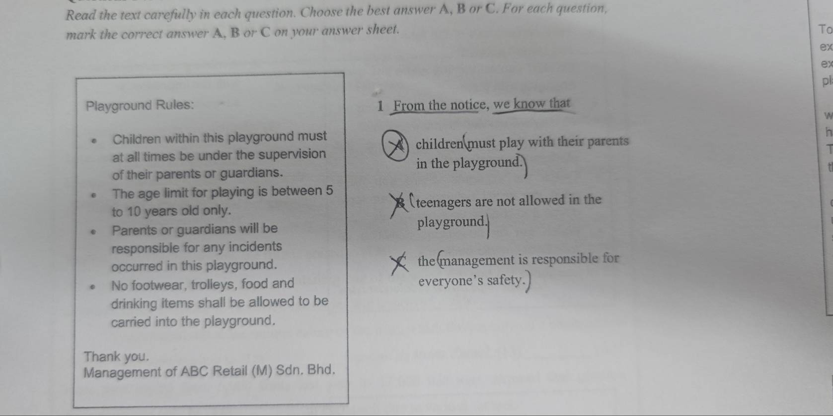 Read the text carefully in each question. Choose the best answer A, B or C. For each question, 
mark the correct answer A, B or C on your answer sheet. 
To 
ex 
ex 
pl 
Playground Rules: 1 From the notice, we know that 
W 
Children within this playground must h 
children must play with their parents 
at all times be under the supervision 
in the playgroun 
of their parents or guardians. 
The age limit for playing is between 5
to 10 years old only. (teenagers are not allowed in the 
Parents or guardians will be 
playground. 
responsible for any incidents 
occurred in this playground. the management is responsible for 
No footwear, trolleys, food and everyone’s safety. 
drinking items shall be allowed to be 
carried into the playground. 
Thank you. 
Management of ABC Retail (M) Sdn. Bhd.