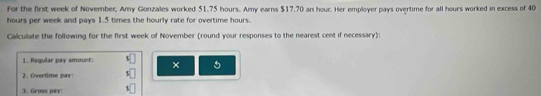 For the first week of November, Amy Gonzales worked 51.75 hours. Amy earns $17.70 an hour. Her employer pays overtime for all hours worked in excess of 40
hours per week and pays 1.5 times the hourly rate for overtime hours. 
Calculate the following for the first week of November (round your responses to the nearest cent if necessary): 
L. Regular pay amount: 
× 
2. Overtime pay: 
3. Gruss pay: