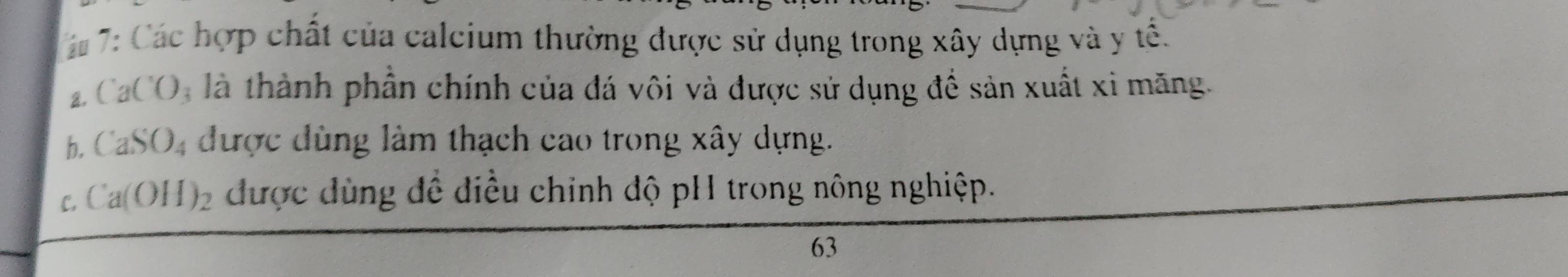 á# 7: Các hợp chất của calcium thường được sử dụng trong xây dựng và y tế.
a. ( aCO_3 là thành phần chính của đá vôi và được sử dụng đề sản xuất xi măng.
b. CaSO_4 được dùng làm thạch cao trong xây dựng.
C, Ca(OH)_2 được dùng đề điều chỉnh độ pH trong nông nghiệp.
63