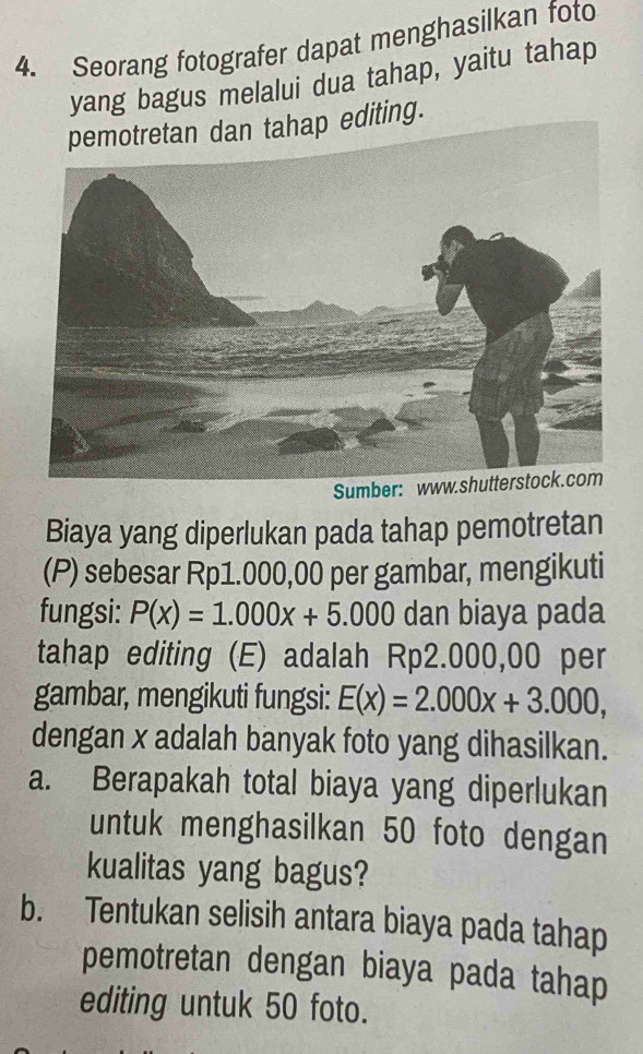 Seorang fotografer dapat menghasilkan foto 
yang bagus melalui dua tahap, yaitu tahap 
editing. 
S 
Biaya yang diperlukan pada tahap pemotretan 
(P) sebesar Rp1.000,00 per gambar, mengikuti 
fungsi: P(x)=1.000x+5.000 dan biaya pada 
tahap editing (E) adalah Rp2.000,00 per 
gambar, mengikuti fungsi: E(x)=2.000x+3.000, 
dengan x adalah banyak foto yang dihasilkan. 
a. Berapakah total biaya yang diperlukan 
untuk menghasilkan 50 foto dengan 
kualitas yang bagus? 
b. Tentukan selisih antara biaya pada tahap 
pemotretan dengan biaya pada tahap 
editing untuk 50 foto.