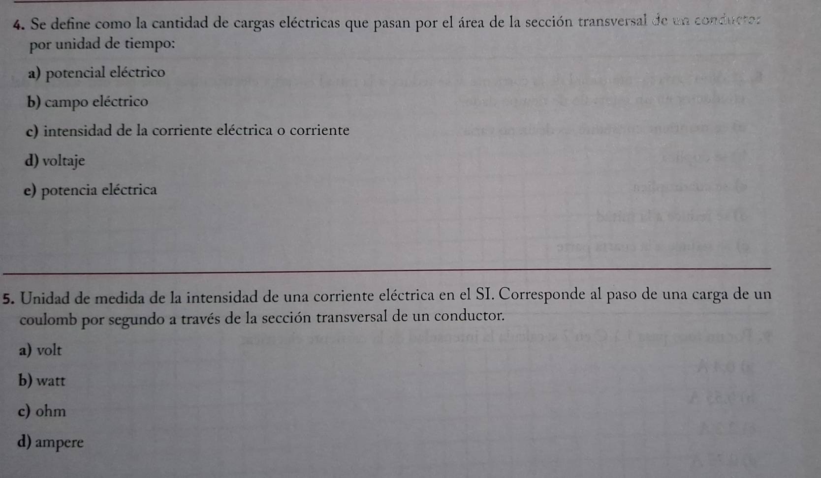 Se define como la cantidad de cargas eléctricas que pasan por el área de la sección transversal de un conductoz
por unidad de tiempo:
a) potencial eléctrico
b) campo eléctrico
c) intensidad de la corriente eléctrica o corriente
d) voltaje
e) potencia eléctrica
5. Unidad de medida de la intensidad de una corriente eléctrica en el SI. Corresponde al paso de una carga de un
coulomb por segundo a través de la sección transversal de un conductor.
a) volt
b) watt
c) ohm
d) ampere