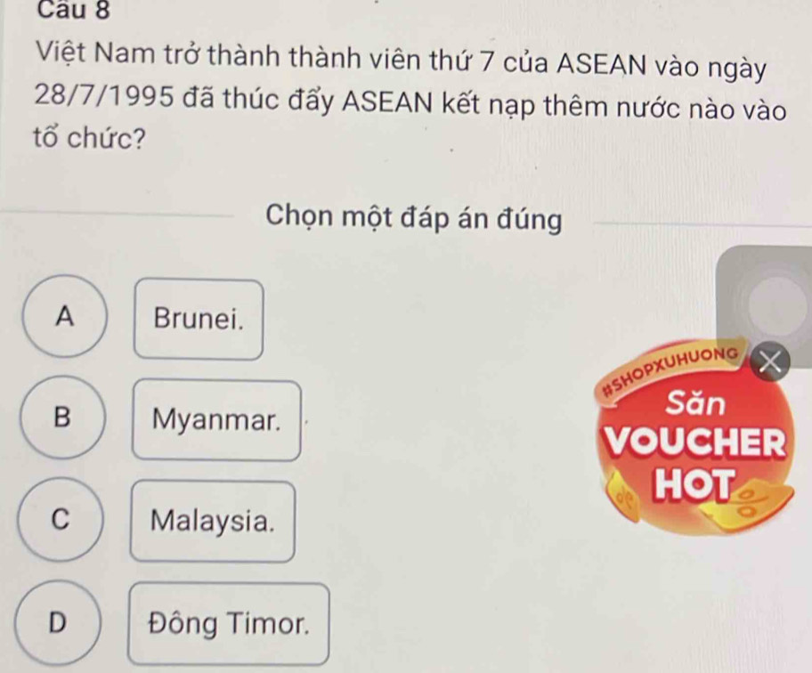 Việt Nam trở thành thành viên thứ 7 của ASEAN vào ngày
28/7/1995 đã thúc đẩy ASEAN kết nạp thêm nước nào vào
tổ chức?
Chọn một đáp án đúng
A Brunei.
B Myanmar.
C Malaysia.
D Đông Timor.