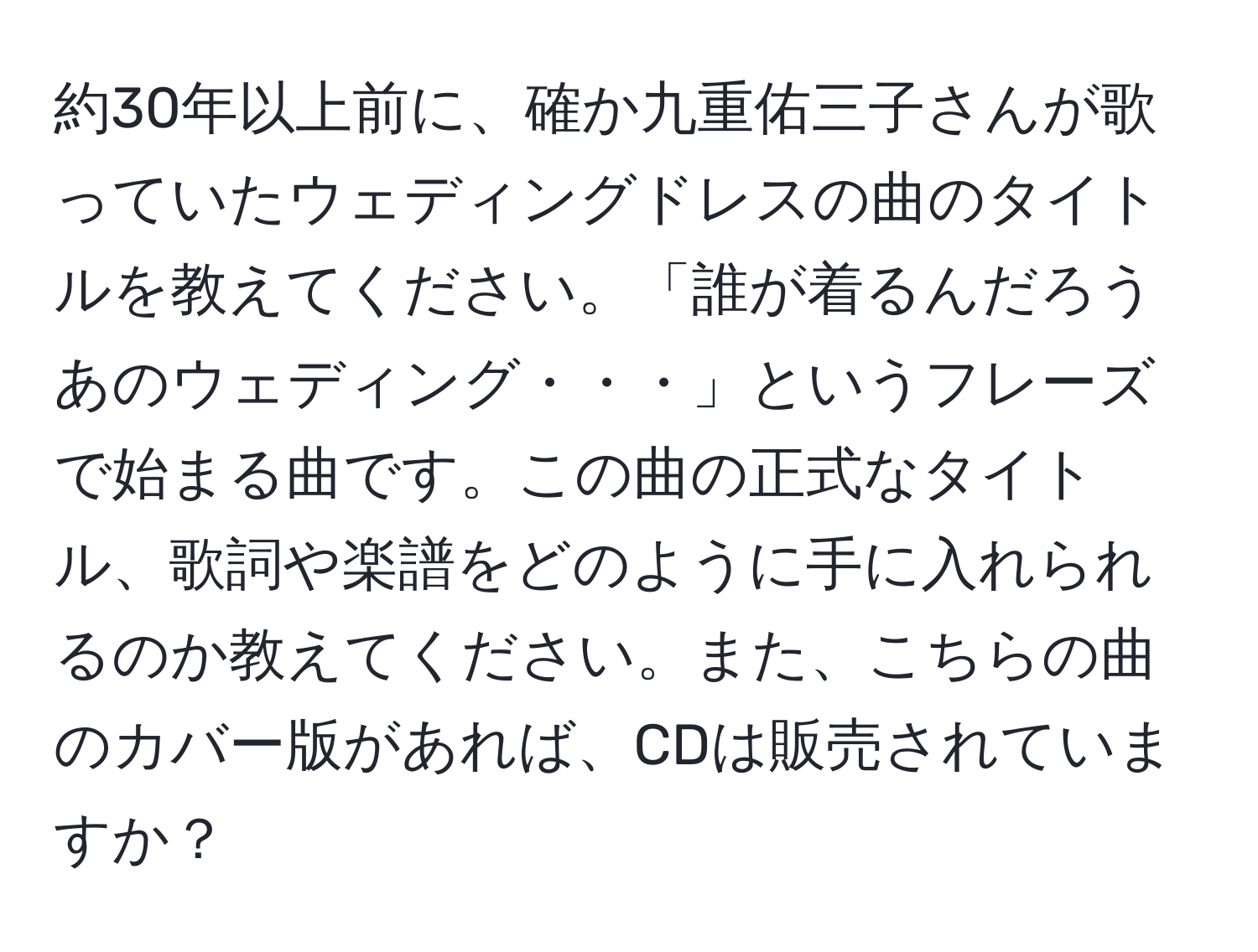 約30年以上前に、確か九重佑三子さんが歌っていたウェディングドレスの曲のタイトルを教えてください。「誰が着るんだろうあのウェディング・・・」というフレーズで始まる曲です。この曲の正式なタイトル、歌詞や楽譜をどのように手に入れられるのか教えてください。また、こちらの曲のカバー版があれば、CDは販売されていますか？