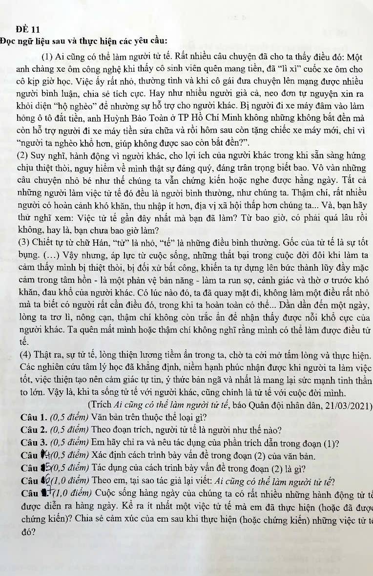 để 11
Đọc ngữ liệu sau và thực hiện các yêu cầu:
(1) Ai cũng có thể làm người tử tế. Rất nhiều câu chuyện đã cho ta thấy điều đó: Một
anh chàng xe ôm công nghệ khi thấy cô sinh viên quên mang tiền, đã “lì xì” cuốc xe ôm cho
cô kịp giờ học. Việc ấy rất nhỏ, thường tình và khi cô gái đưa chuyện lên mạng được nhiều
người bình luận, chia sẻ tích cực. Hay như nhiều người già cả, neo đơn tự nguyện xin ra
khỏi diện “hộ nghèo” để nhường sự hỗ trợ cho người khác. Bị người đi xe máy đâm vào làm
hỏng ô tô đắt tiền, anh Huỳnh Bảo Toàn ở TP Hồ Chí Minh không những không bắt đền mà
còn hỗ trợ người đi xe máy tiền sửa chữa và rồi hôm sau còn tặng chiếc xe máy mới, chi vì
“người ta nghèo khổ hơn, giúp không được sao còn bắt đền?”.
(2) Suy nghĩ, hành động vì người khác, cho lợi ích của người khác trong khi sẵn sàng hứng
chịu thiệt thời, nguy hiểm về mình thật sự đáng quý, đáng trân trọng biết bao. Vô vàn những
câu chuyện nhỏ bé như thế chúng ta vẫn chứng kiến hoặc nghe được hằng ngày. Tất cáả
những người làm việc tử tế đó đều là người bình thường, như chúng ta. Thậm chí, rất nhiều
người có hoàn cảnh khó khăn, thu nhập ít hơn, địa vị xã hội thấp hơn chúng ta... Và, bạn hãy
thử nghĩ xem: Việc tử tế gần đây nhất mà bạn đã làm? Từ bao giờ, có phải quá lâu rồi
không, hay là, bạn chưa bao giờ làm?
(3) Chiết tự từ chữ Hán, “từ” là nhỏ, “tế” là những điều bình thường. Gốc của từ tế là sự tốt
bụng. (...) Vậy nhưng, áp lực từ cuộc sống, những thất bại trong cuộc đời đôi khi làm ta
cảm thấy mình bị thiệt thời, bị đối xử bất công, khiến ta tự dựng lên bức thành lũy đầy mặc
cảm trong tâm hồn - là một phản vệ bản năng - làm ta run sợ, cảnh giác và thờ ơ trước khó
khăn, đau khổ của người khác. Có lúc nào đó, ta đã quay mặt đi, không làm một điều rất nhỏ
mà ta biết có người rất cần điều đó, trong khi ta hoàn toàn có thể... Dần dần đến một ngày,
lòng ta trơ lì, nông cạn, thậm chí không còn trắc ẩn để nhận thấy được nỗi khổ cực của
người khác. Ta quên mất mình hoặc thậm chí không nghĩ rằng mình có thể làm được điều tử
tế.
(4) Thật ra, sự tử tế, lòng thiện lương tiềm ẩn trong ta, chờ ta cời mở tấm lòng và thực hiện.
Các nghiên cứu tâm lý học đã khẳng định, niềm hạnh phúc nhận được khi người ta làm việc
tốt, việc thiện tạo nên cảm giác tự tin, ý thức bản ngã và nhất là mang lại sức mạnh tinh thần
to lớn. Vậy là, khi ta sống tử tế với người khác, cũng chính là tử tế với cuộc đời mình.
(Trích Ai cũng có thể làm người tử tế, báo Quân đội nhân dân, 21/03/2021)
Câu 1. (0,5 điểm) Văn bản trên thuộc thể loại gì?
Câu 2. (0,5 điểm) Theo đoạn trích, người tử tế là người như thế nào?
Câu 3. (0,5 điểm) Em hãy chỉ ra và nêu tác dụng của phần trích dẫn trong đoạn (1)?
Câu #(0,5 điểm) Xác định cách trình bày vấn đề trong đoạn (2) của văn bản.
Câu #(0,5 điểm) Tác dụng của cách trình bày vấn đề trong đoạn (2) là gì?
Câu 4 (1,0 điểm) Theo em, tại sao tác giả lại viết: Ai cũng có thể làm người tử tế?
Câu 2 71,0 điểm) Cuộc sống hàng ngày của chúng ta có rất nhiều những hành động tử tế
được diễn ra hàng ngày. Kể ra ít nhất một việc tử tế mà em đã thực hiện (hoặc đã được
chứng kiến)? Chia sẻ cảm xúc của em sau khi thực hiện (hoặc chứng kiến) những việc tử từ
đó?