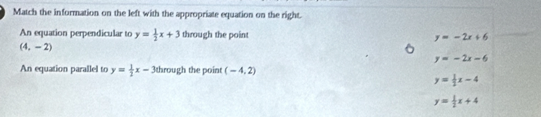 Match the information on the left with the appropriate equation on the right.
An equation perpendicular to y= 1/2 x+3 through the point y=-2x+6
(4,-2)
y=-2x-6
An equation parallel to y= 1/2 x-3 through the point (-4,2)
y= 1/2 x-4
y= 1/2 x+4