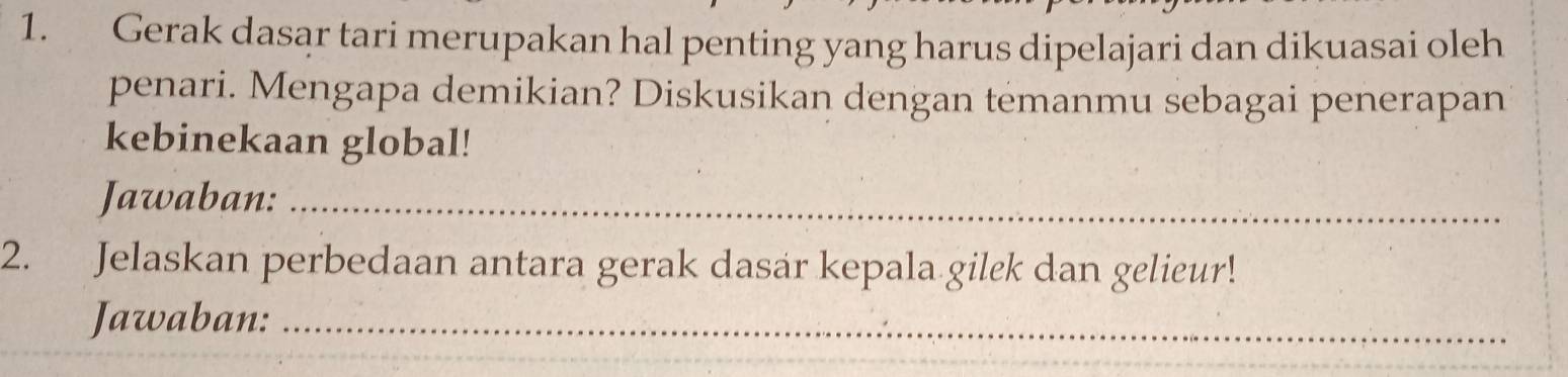 Gerak dasar tari merupakan hal penting yang harus dipelajari dan dikuasai oleh 
penari. Mengapa demikian? Diskusikan dengan temanmu sebagai penerapan 
kebinekaan global! 
Jawaban:_ 
2. Jelaskan perbedaan antara gerak dasar kepala gilek dan gelieur! 
Jawaban:_