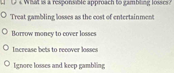 What is a responsible approach to gambling losses?
Treat gambling losses as the cost of entertainment
Borrow money to cover losses
Increase bets to recover losses
Ignore losses and keep gambling