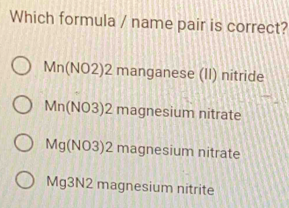 Which formula / name pair is correct?
Mn(NO2)2 manganese (II) nitride
Mn(NO3)2 7* 5 agnesium nitrate
1|
V Ig(NO J ) 2 magnesium nitrate
Mg3N2 magnesium nitrite