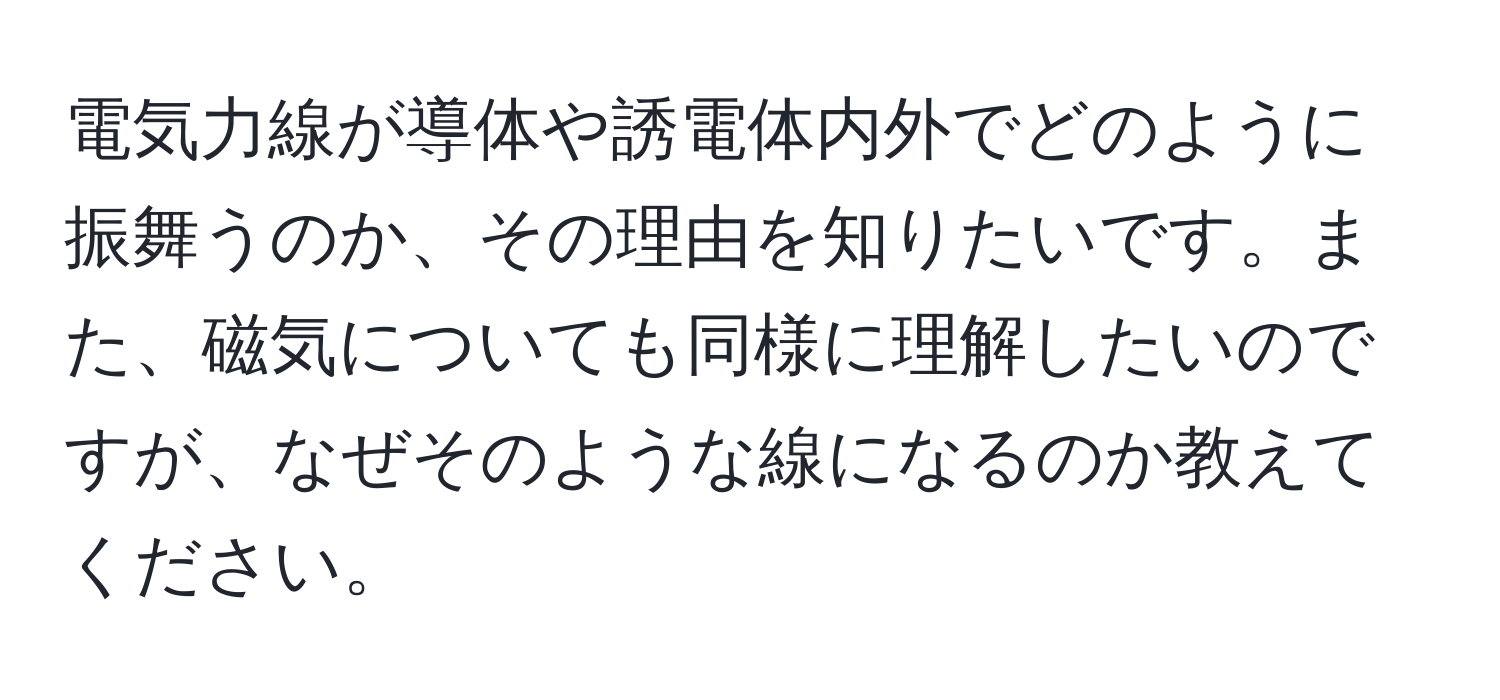 電気力線が導体や誘電体内外でどのように振舞うのか、その理由を知りたいです。また、磁気についても同様に理解したいのですが、なぜそのような線になるのか教えてください。