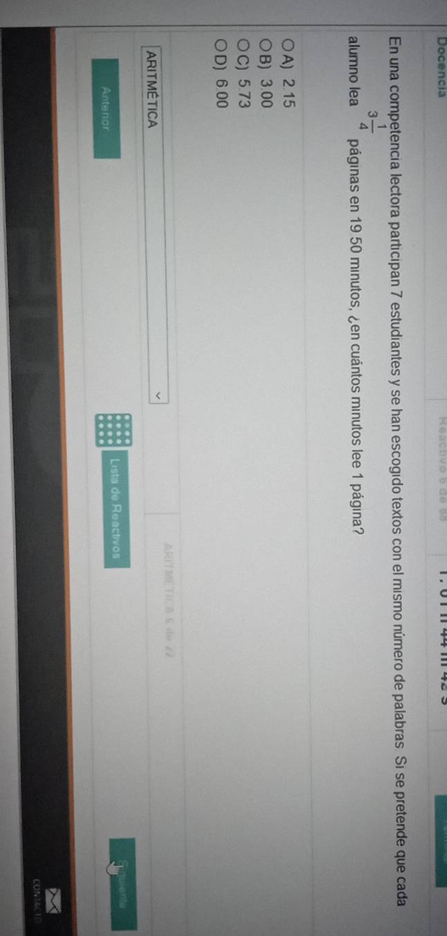 Docencia Keactivo b dé
En una competencia lectora participan 7 estudiantes y se han escogido textos con el mismo número de palabras. Si se pretende que cada
3 1/4 
alumno lea páginas en 19 50 minutos, ¿en cuántos minutos lee 1 página?
A) 2.15
B) 3.00
C) 5.73
D) 6.00
ARIT METIA 6 de 22
ARITMÉTICA
Lista de Reactivos
Eigulente
Anterior
CONTACTE