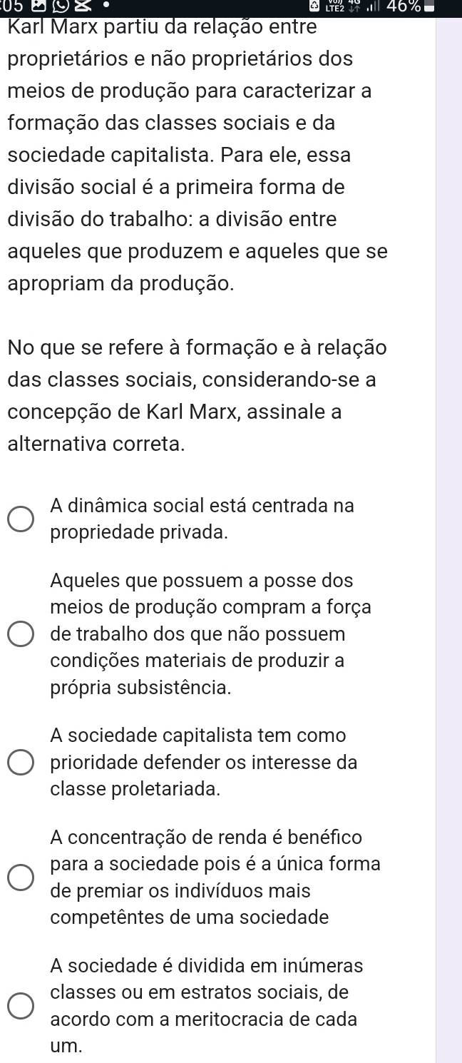 059Z· ^ 46%■
Karl Marx partiu da relação entre
proprietários e não proprietários dos
meios de produção para caracterizar a
formação das classes sociais e da
sociedade capitalista. Para ele, essa
divisão social é a primeira forma de
divisão do trabalho: a divisão entre
aqueles que produzem e aqueles que se
apropriam da produção.
No que se refere à formação e à relação
das classes sociais, considerando-se a
concepção de Karl Marx, assinale a
alternativa correta.
A dinâmica social está centrada na
propriedade privada.
Aqueles que possuem a posse dos
meios de produção compram a força
de trabalho dos que não possuem
condições materiais de produzir a
própria subsistência.
A sociedade capitalista tem como
prioridade defender os interesse da
classe proletariada.
A concentração de renda é benéfico
para a sociedade pois é a única forma
de premiar os indivíduos mais
competêntes de uma sociedade
A sociedade é dividida em inúmeras
classes ou em estratos sociais, de
acordo com a meritocracia de cada
um.