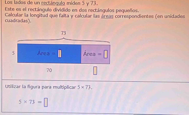 Los lados de un rectángulo miden 5 y 73. 
Este es el rectángulo dividido en dos rectángulos pequeños. 
Calcular la longitud que falta y calcular las áreas correspondientes (en unidades 
cuadradas).
73
5 Area =□ Area=□
70
□ 
Utilizar la figura para multiplicar 5* 73.
5* 73=□