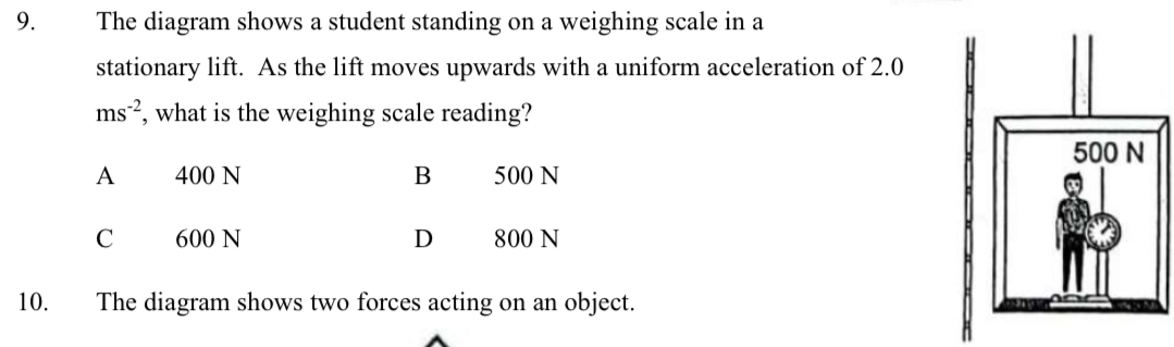 The diagram shows a student standing on a weighing scale in a
stationary lift. As the lift moves upwards with a uniform acceleration of 2.0
ms^(-2) , what is the weighing scale reading?
A 400 N B 500 N
C 600 N D 800 N
10. The diagram shows two forces acting on an object.