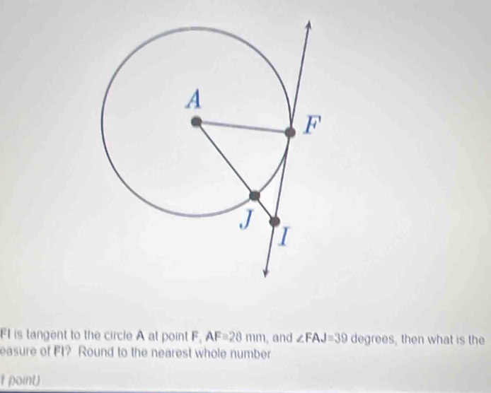 FI is tangent to the circle A at point F, AF=28mm , and ∠ FAJ=39 degrees , then what is the 
easure of FI? Round to the nearest whole number 
t point)