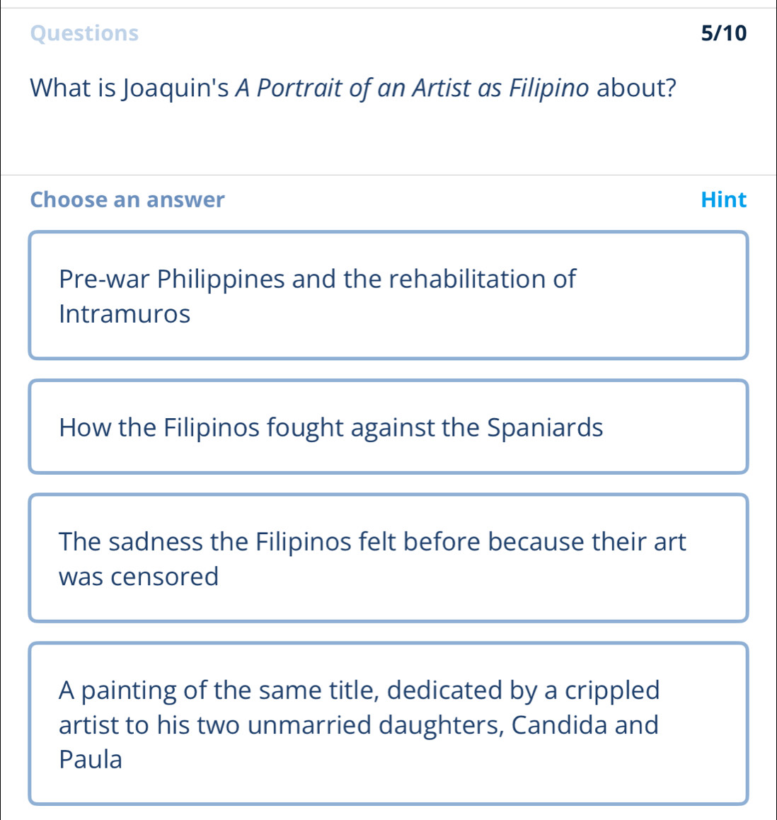 Questions 5/10
What is Joaquin's A Portrait of an Artist as Filipino about?
Choose an answer Hint
Pre-war Philippines and the rehabilitation of
Intramuros
How the Filipinos fought against the Spaniards
The sadness the Filipinos felt before because their art
was censored
A painting of the same title, dedicated by a crippled
artist to his two unmarried daughters, Candida and
Paula