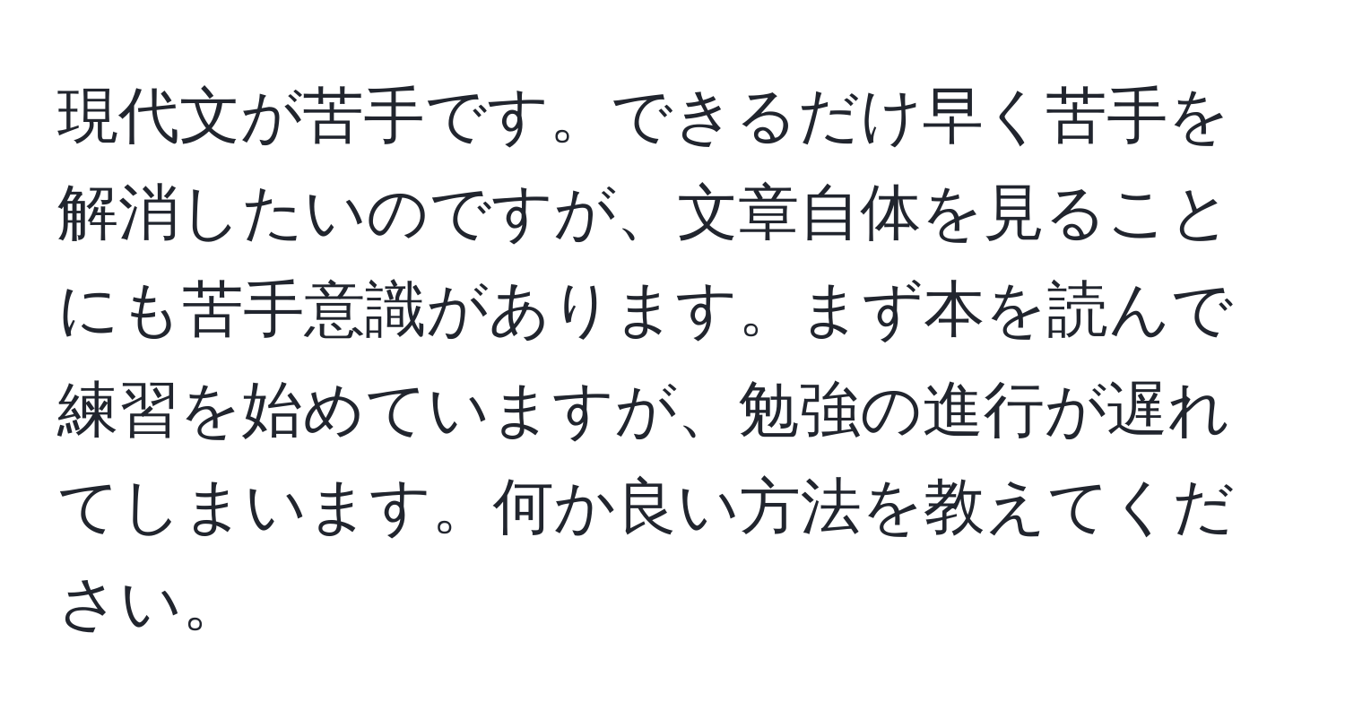 現代文が苦手です。できるだけ早く苦手を解消したいのですが、文章自体を見ることにも苦手意識があります。まず本を読んで練習を始めていますが、勉強の進行が遅れてしまいます。何か良い方法を教えてください。